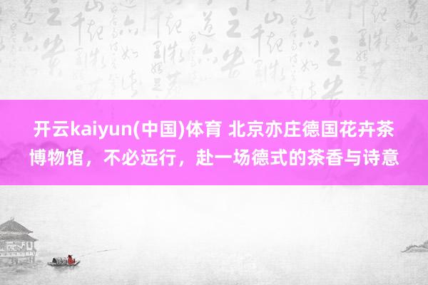 开云kaiyun(中国)体育 北京亦庄德国花卉茶博物馆，不必远行，赴一场德式的茶香与诗意