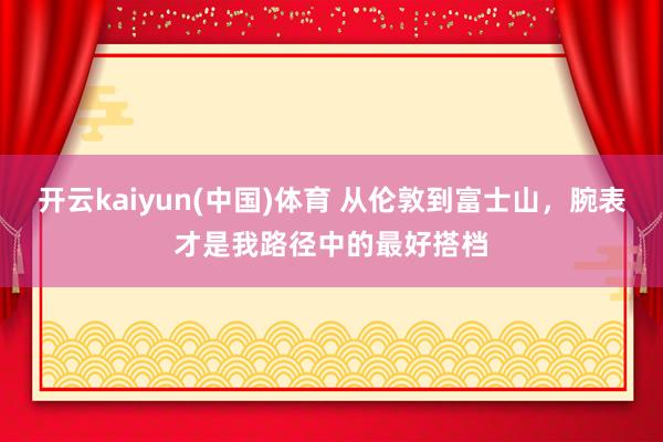 开云kaiyun(中国)体育 从伦敦到富士山，腕表才是我路径中的最好搭档