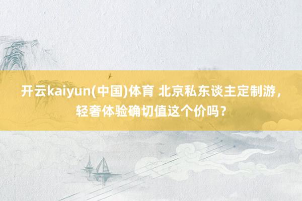 开云kaiyun(中国)体育 北京私东谈主定制游，轻奢体验确切值这个价吗？