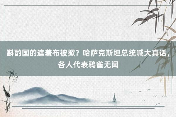 斟酌国的遮羞布被掀？哈萨克斯坦总统喊大真话，各人代表鸦雀无闻