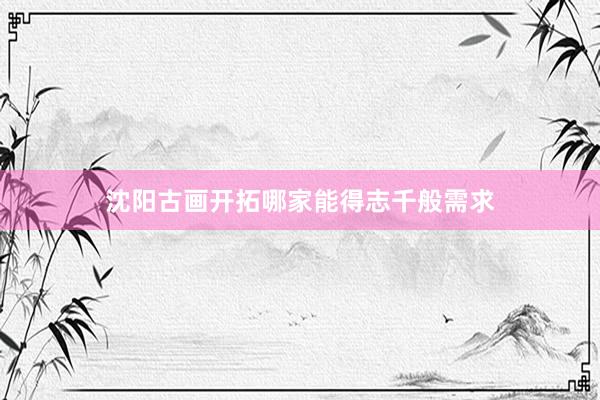 沈阳古画开拓哪家能得志千般需求