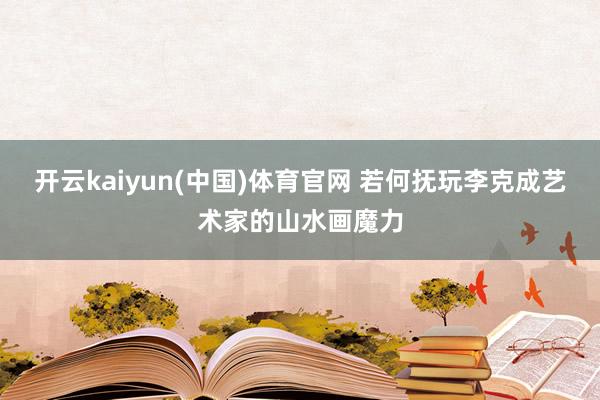开云kaiyun(中国)体育官网 若何抚玩李克成艺术家的山水画魔力