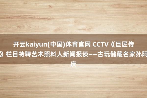 开云kaiyun(中国)体育官网 CCTV《巨匠传记》栏目特聘艺术照料人新闻报谈——古玩储藏名家孙阿庆