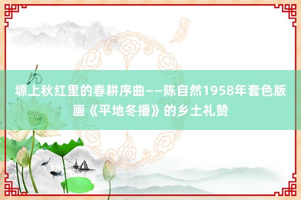 塬上秋红里的春耕序曲——陈自然1958年套色版画《平地冬播》的乡土礼赞