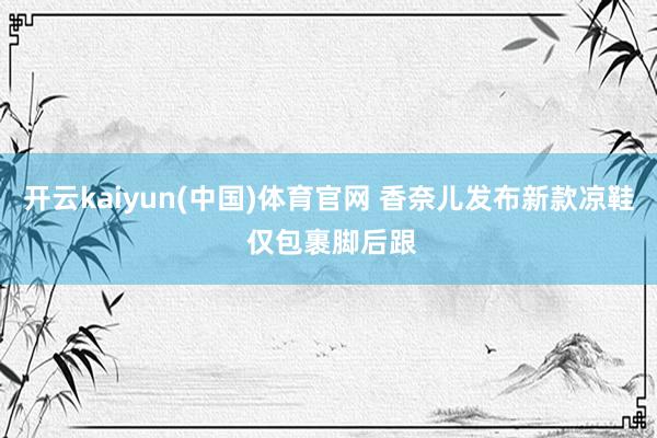 开云kaiyun(中国)体育官网 香奈儿发布新款凉鞋 仅包裹脚后跟
