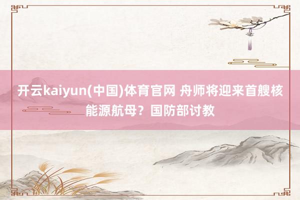 开云kaiyun(中国)体育官网 舟师将迎来首艘核能源航母？国防部讨教