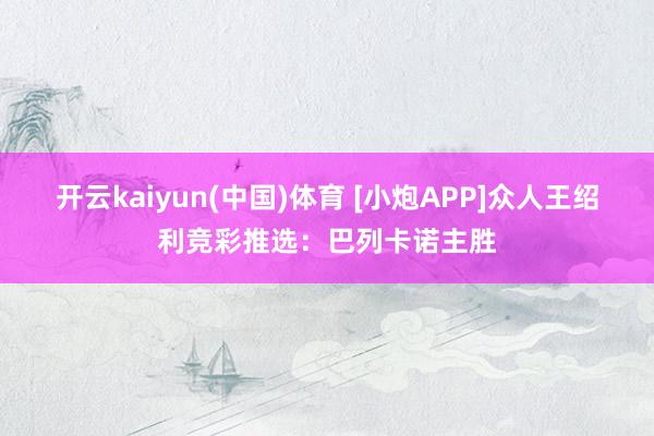 开云kaiyun(中国)体育 [小炮APP]众人王绍利竞彩推选：巴列卡诺主胜