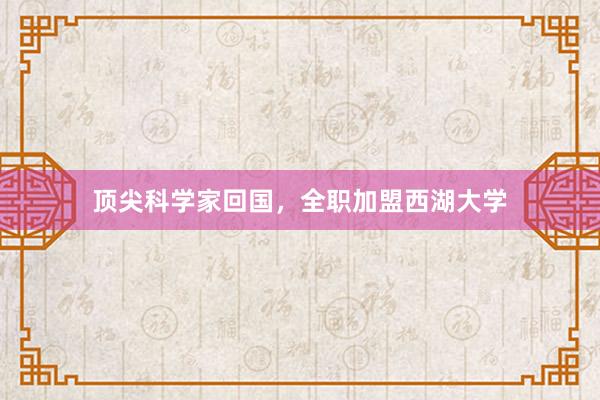 顶尖科学家回国，全职加盟西湖大学