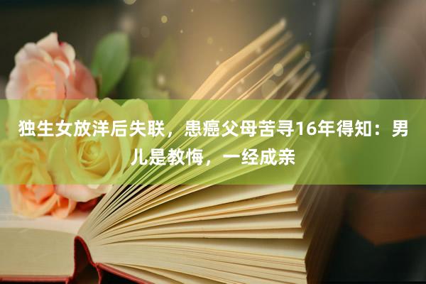 独生女放洋后失联，患癌父母苦寻16年得知：男儿是教悔，一经成亲