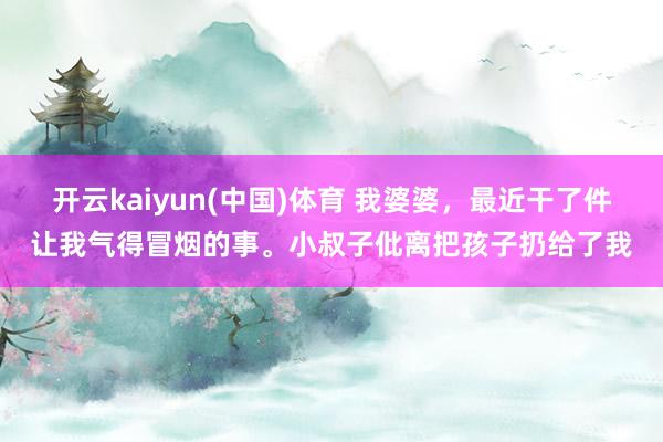 开云kaiyun(中国)体育 我婆婆，最近干了件让我气得冒烟的事。小叔子仳离把孩子扔给了我