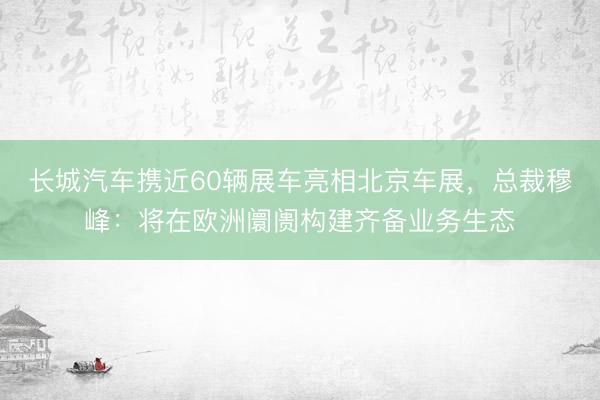 长城汽车携近60辆展车亮相北京车展，总裁穆峰：将在欧洲阛阓构建齐备业务生态