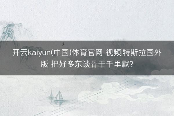开云kaiyun(中国)体育官网 视频|特斯拉国外版 把好多东谈骨干千里默？