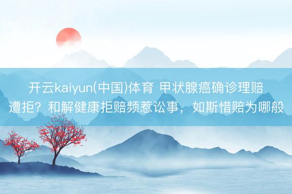 开云kaiyun(中国)体育 甲状腺癌确诊理赔遭拒？和解健康拒赔频惹讼事，如斯惜赔为哪般