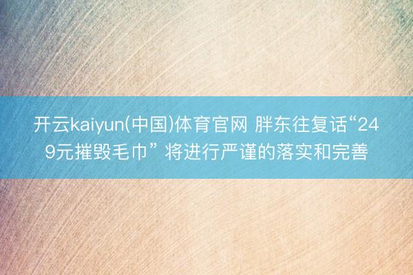 开云kaiyun(中国)体育官网 胖东往复话“249元摧毁毛巾” 将进行严谨的落实和完善