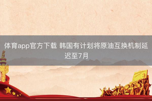 体育app官方下载 韩国有计划将原油互换机制延迟至7月