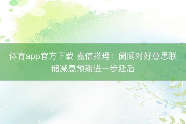 体育app官方下载 嘉信搭理：阛阓对好意思联储减息预期进一步延后