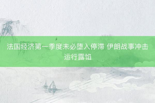 法国经济第一季度未必堕入停滞 伊朗战事冲击运行露馅