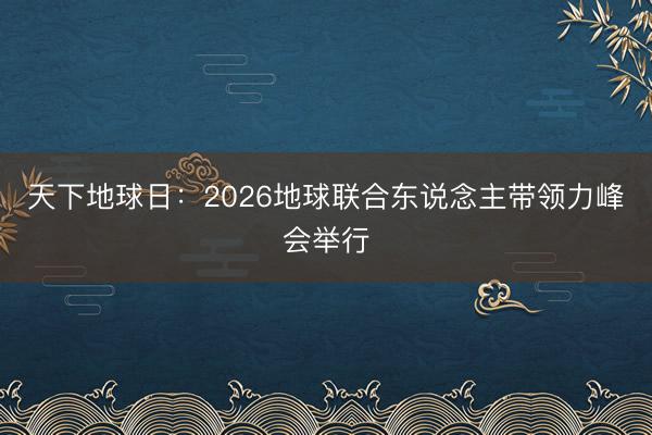 天下地球日：2026地球联合东说念主带领力峰会举行