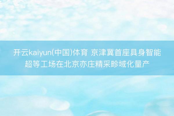 开云kaiyun(中国)体育 京津冀首座具身智能超等工场在北京亦庄精采畛域化量产