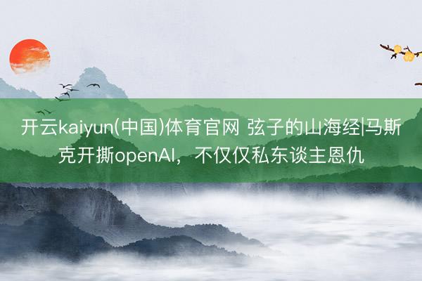 开云kaiyun(中国)体育官网 弦子的山海经|马斯克开撕openAI，不仅仅私东谈主恩仇
