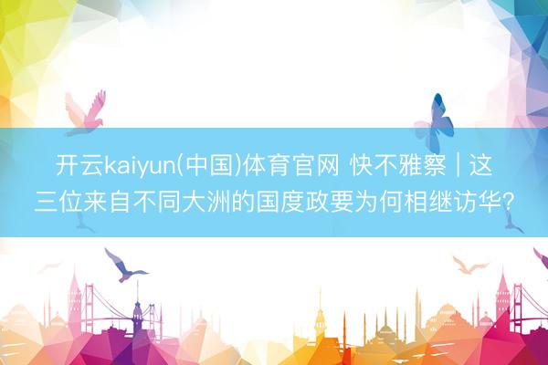 开云kaiyun(中国)体育官网 快不雅察 | 这三位来自不同大洲的国度政要为何相继访华？