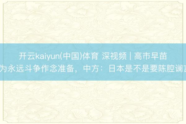 开云kaiyun(中国)体育 深视频 | 高市早苗称为永远斗争作念准备，中方：日本是不是要陈腔谰言？