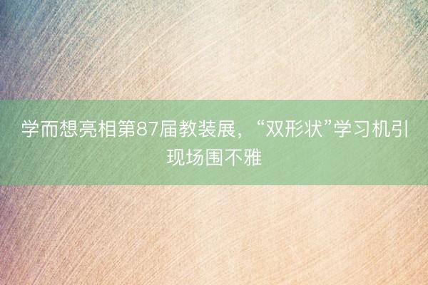 学而想亮相第87届教装展，“双形状”学习机引现场围不雅