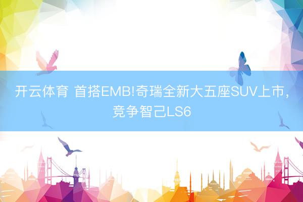 开云体育 首搭EMB!奇瑞全新大五座SUV上市，竞争智己LS6