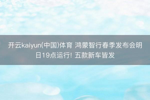 开云kaiyun(中国)体育 鸿蒙智行春季发布会明日19点运行! 五款新车皆发